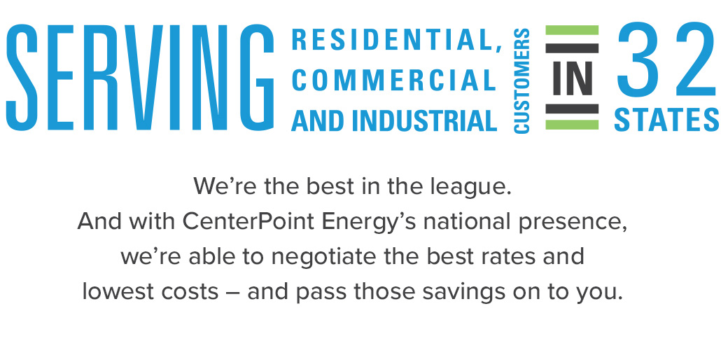 Serving Residential, Commercial, and Industrial customers in 32 states. We're the best in the league. And with CenterPoint Energy's national presence, we're able to netgotiate the best rates and lowest costs - and pass those savings on to you.