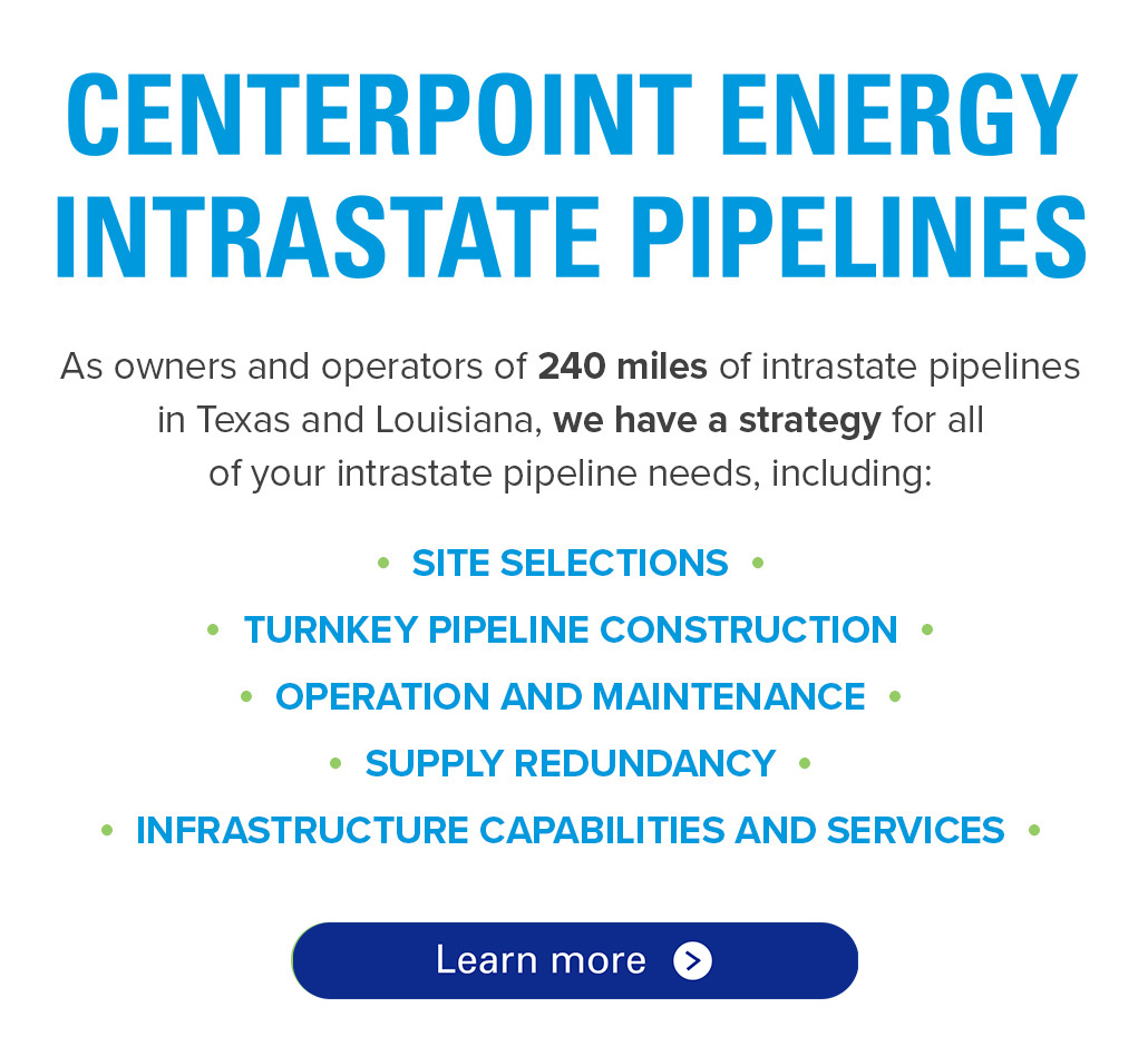 CenterPoint Energy Intrastate Pipelines. As owners and operators of 240 miles of intrastate pipelines in Texas and Louisiana, we have a strategy for all of your intrastate pipeline needs, including: Site Selections, Turnkey Pipeline Construction, Operation and Maintenance, Supply Redundancy, Infrastructure Capabilities and Services.
