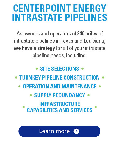 CenterPoint Energy Intrastate Pipelines. As owners and operators of 240 miles of intrastate pipelines in Texas and Louisiana, we have a strategy for all of your intrastate pipeline needs, including: Site Selections, Turnkey Pipeline Construction, Operation and Maintenance, Supply Redundancy, Infrastructure Capabilities and Services.