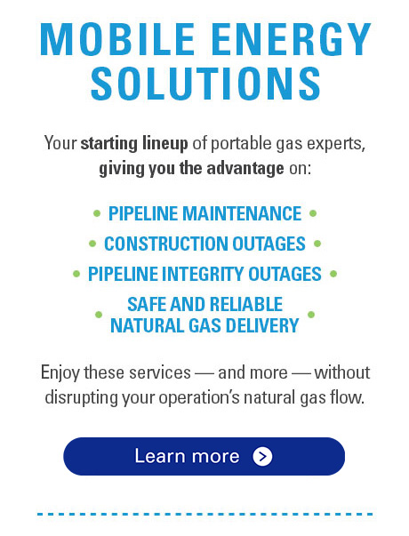 Mobile Energy Solutions. Your starting lineup of portable gas experts, giving you the advantage on: Pipeline Maintenance, Construction Outages, Pipeline Integrity Outages, Safe and Reliable Natural Gas Delivery. Enjoy these services - and more - without disrupting your operations's natural gas flow.